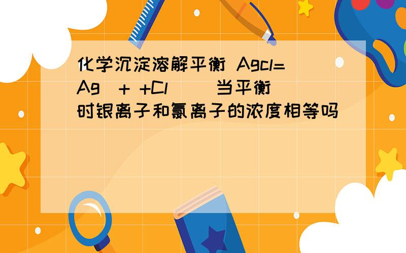 化学沉淀溶解平衡 Agcl=Ag^+ +Cl^_ 当平衡时银离子和氯离子的浓度相等吗