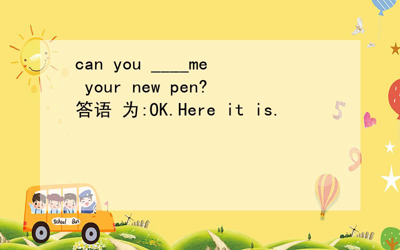 can you ____me your new pen?答语 为:OK.Here it is.