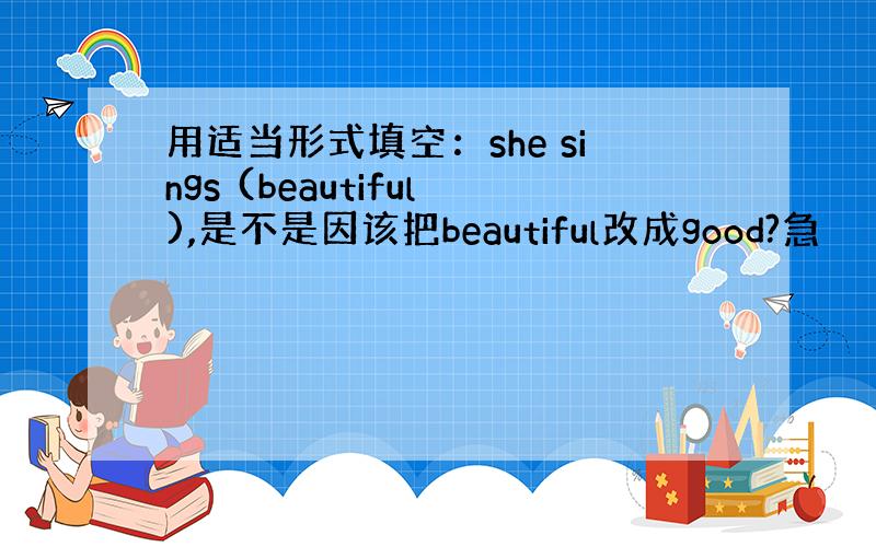 用适当形式填空：she sings (beautiful),是不是因该把beautiful改成good?急