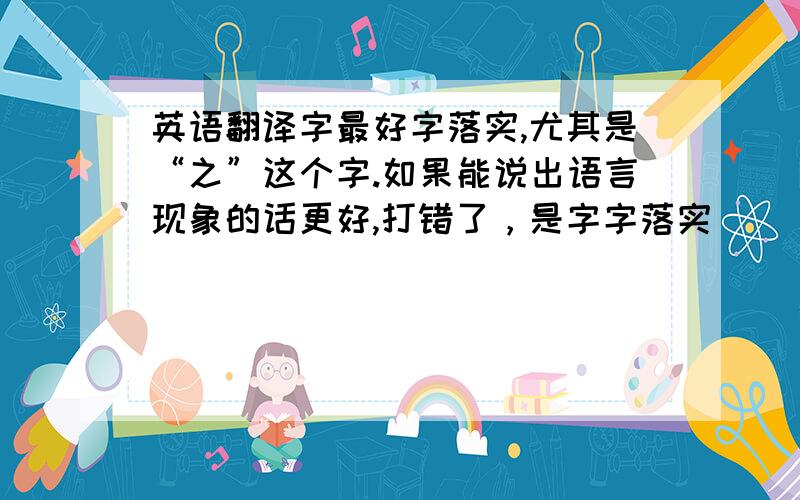 英语翻译字最好字落实,尤其是“之”这个字.如果能说出语言现象的话更好,打错了，是字字落实