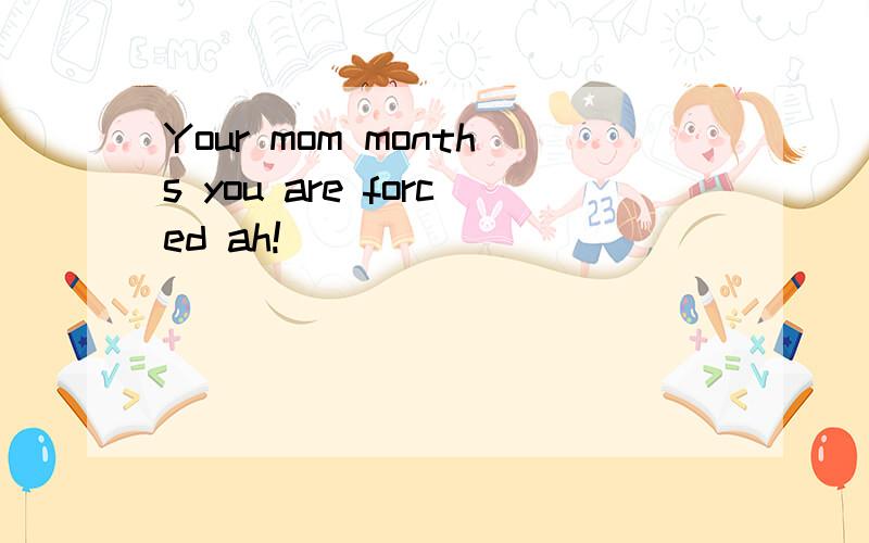 Your mom months you are forced ah!