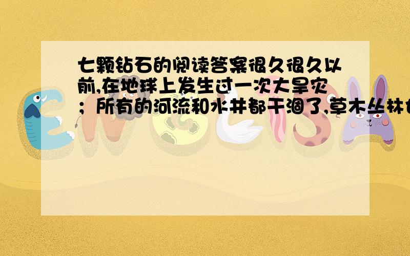 七颗钻石的阅读答案很久很久以前,在地球上发生过一次大旱灾；所有的河流和水井都干涸了,草木丛林也都干枯了,许多人及动物都焦