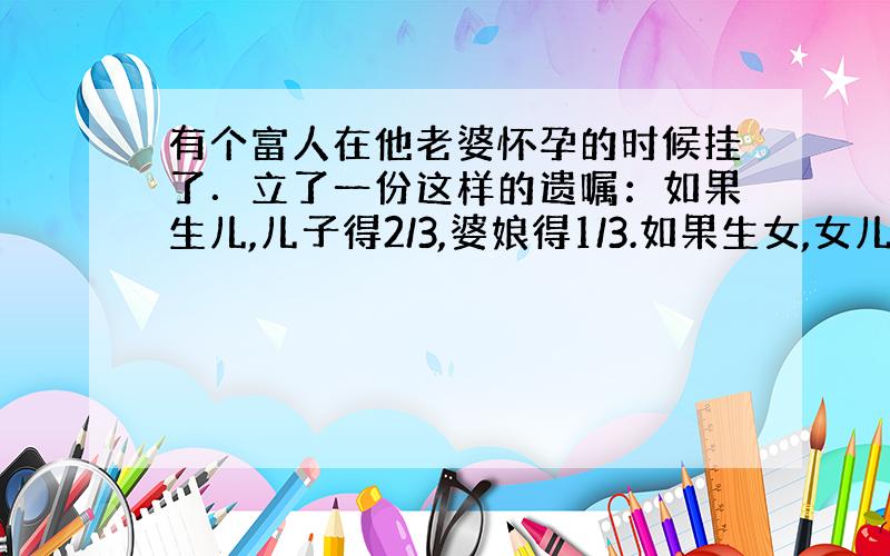 有个富人在他老婆怀孕的时候挂了．立了一份这样的遗嘱：如果生儿,儿子得2/3,婆娘得1/3.如果生女,女儿