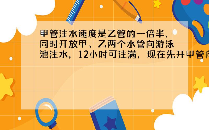 甲管注水速度是乙管的一倍半，同时开放甲、乙两个水管向游泳池注水，12小时可注满，现在先开甲管向游泳池注水若干小时，剩下的