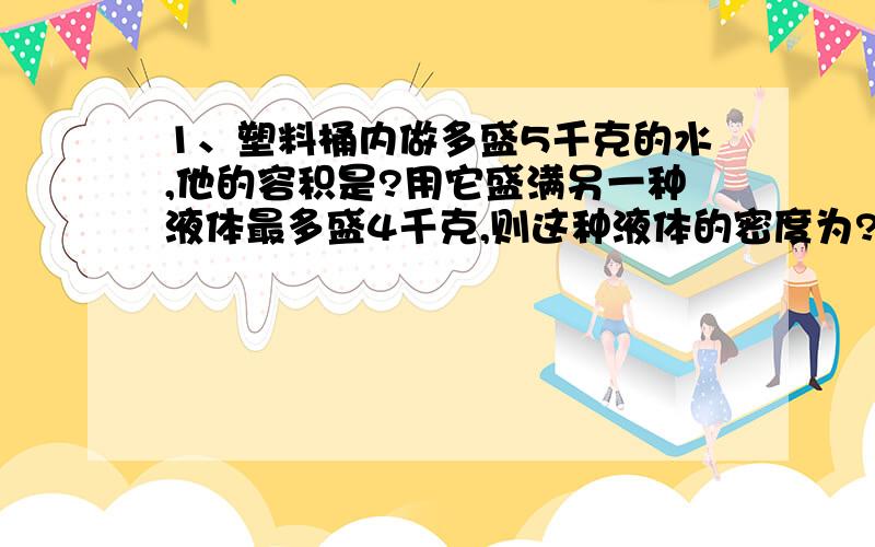 1、塑料桶内做多盛5千克的水,他的容积是?用它盛满另一种液体最多盛4千克,则这种液体的密度为?