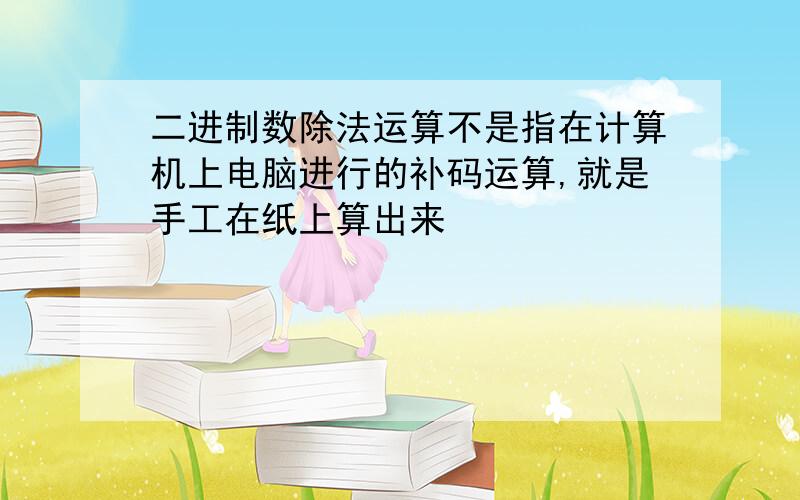 二进制数除法运算不是指在计算机上电脑进行的补码运算,就是手工在纸上算出来