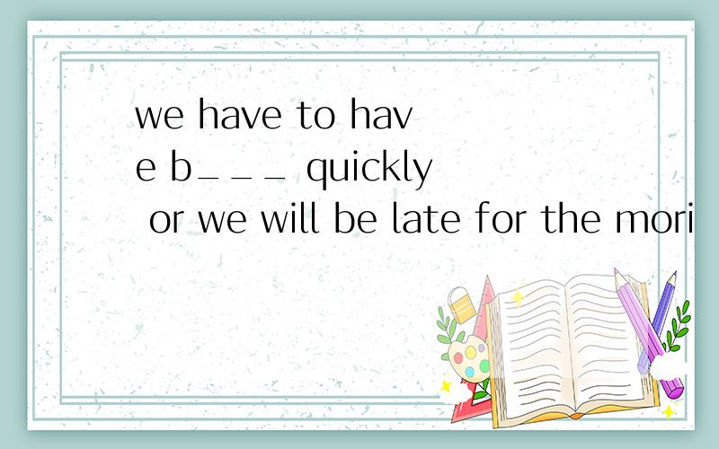 we have to have b___ quickly or we will be late for the mori