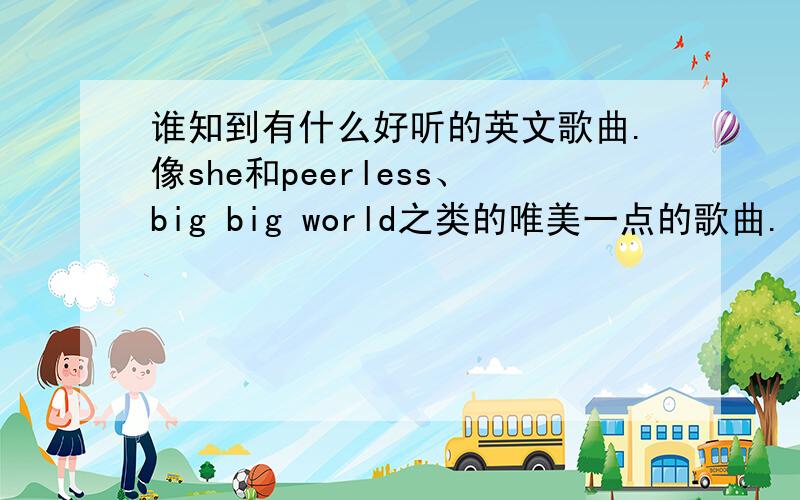 谁知到有什么好听的英文歌曲.像she和peerless、big big world之类的唯美一点的歌曲.