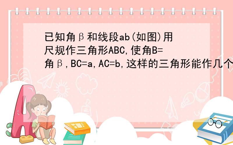 已知角β和线段ab(如图)用尺规作三角形ABC,使角B=角β,BC=a,AC=b,这样的三角形能作几个?