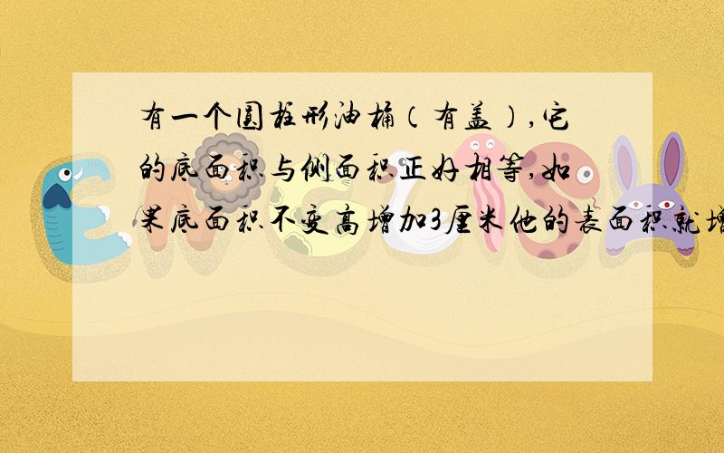 有一个圆柱形油桶（有盖）,它的底面积与侧面积正好相等,如果底面积不变高增加3厘米他的表面积就增加