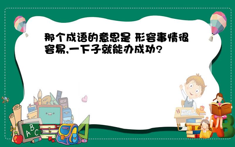 那个成语的意思是 形容事情很容易,一下子就能办成功?