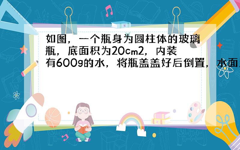 如图，一个瓶身为圆柱体的玻璃瓶，底面积为20cm2，内装有600g的水，将瓶盖盖好后倒置，水面到瓶底的距离为10厘米，则