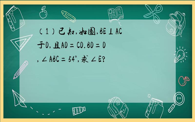 （1）已知,如图,BE⊥AC于D,且AD=CD.BD=D,∠ABC=54°,求∠E?