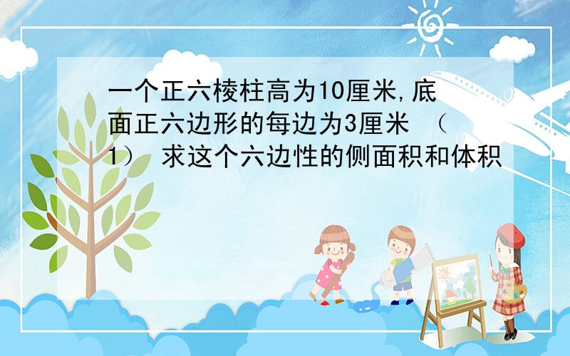 一个正六棱柱高为10厘米,底面正六边形的每边为3厘米 （1） 求这个六边性的侧面积和体积