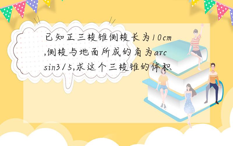 已知正三棱锥侧棱长为10cm,侧棱与地面所成的角为arcsin3/5,求这个三棱锥的体积