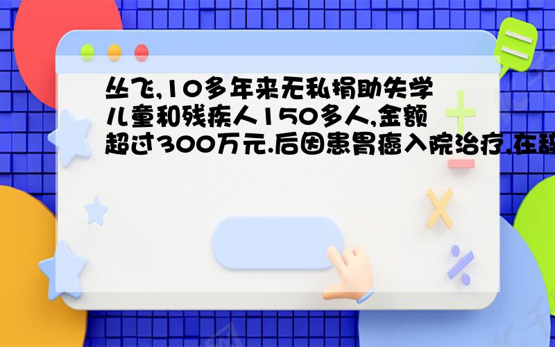 丛飞,10多年来无私捐助失学儿童和残疾人150多人,金额超过300万元.后因患胃癌入院治疗,在辞世前他还决定死后捐献出自