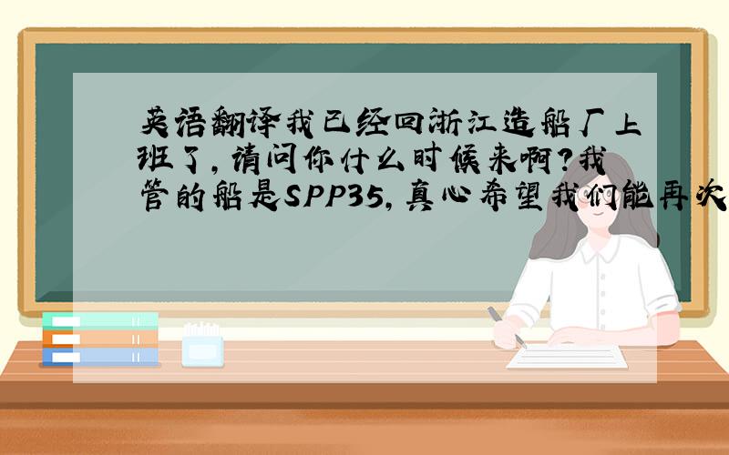 英语翻译我已经回浙江造船厂上班了,请问你什么时候来啊?我管的船是SPP35,真心希望我们能再次合作!