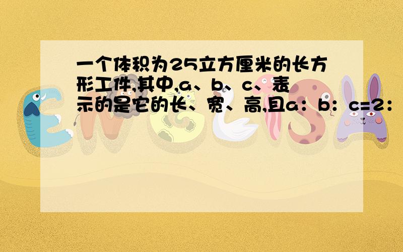 一个体积为25立方厘米的长方形工件,其中,a、b、c、表示的是它的长、宽、高,且a：b：c=2：1：3,请求出