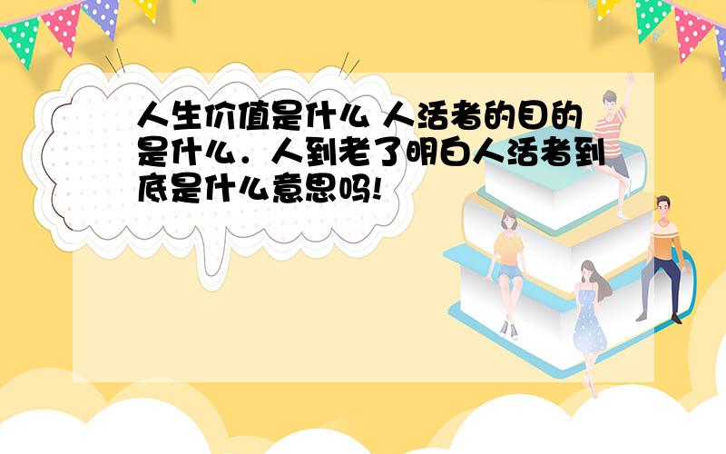 人生价值是什么 人活者的目的是什么．人到老了明白人活者到底是什么意思吗!