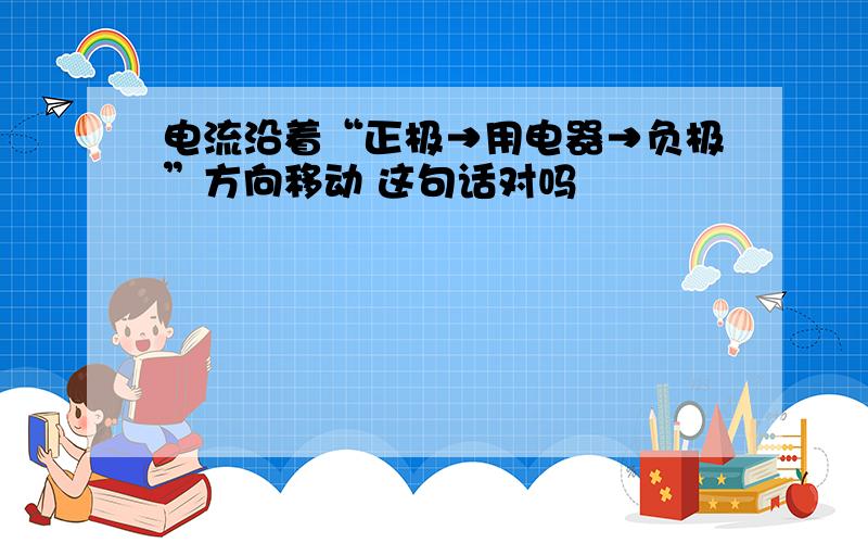 电流沿着“正极→用电器→负极”方向移动 这句话对吗