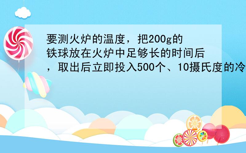 要测火炉的温度，把200g的铁球放在火炉中足够长的时间后，取出后立即投入500个、10摄氏度的冷水中，不计热损失，水温升