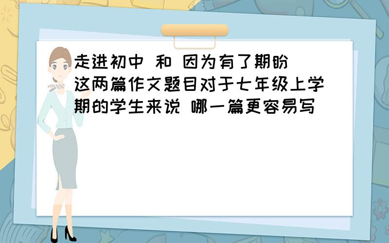 走进初中 和 因为有了期盼 这两篇作文题目对于七年级上学期的学生来说 哪一篇更容易写