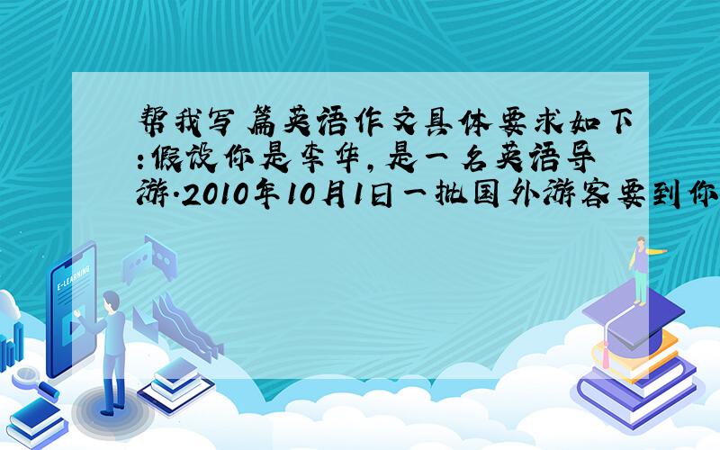 帮我写篇英语作文具体要求如下:假设你是李华,是一名英语导游.2010年10月1日一批国外游客要到你所在的城市参观和旅游,