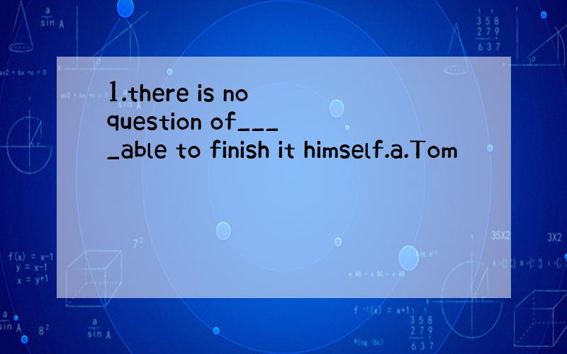 1.there is no question of____able to finish it himself.a.Tom