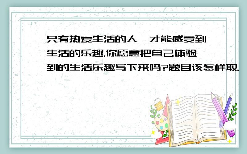 只有热爱生活的人,才能感受到生活的乐趣.你愿意把自己体验到的生活乐趣写下来吗?题目该怎样取.