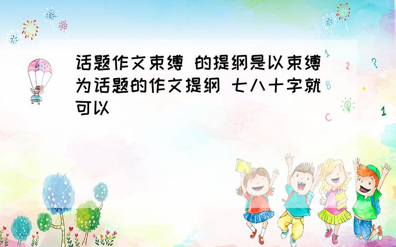 话题作文束缚 的提纲是以束缚为话题的作文提纲 七八十字就可以