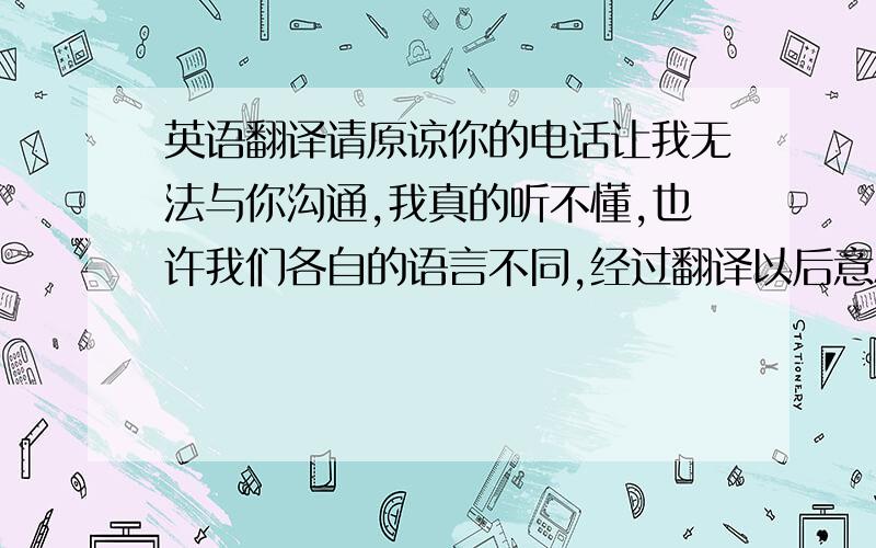 英语翻译请原谅你的电话让我无法与你沟通,我真的听不懂,也许我们各自的语言不同,经过翻译以后意思就不一样了,所以各自都产生