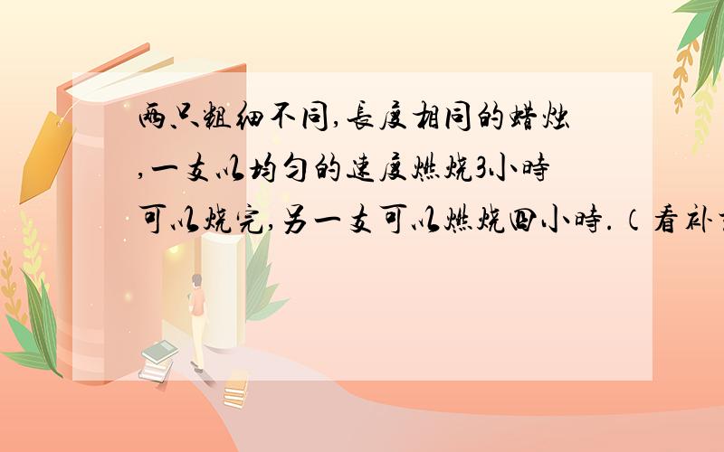 两只粗细不同,长度相同的蜡烛,一支以均匀的速度燃烧3小时可以烧完,另一支可以燃烧四小时.（看补充）