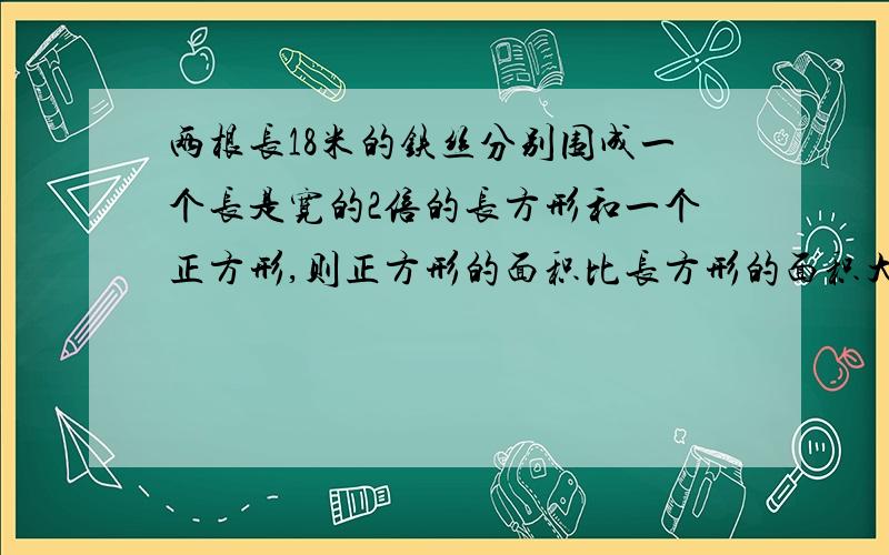 两根长18米的铁丝分别围成一个长是宽的2倍的长方形和一个正方形,则正方形的面积比长方形的面积大多少?