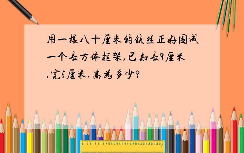 用一根八十厘米的铁丝正好围成一个长方体框架,已知长9厘米,宽5厘米,高为多少?