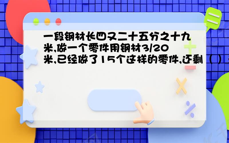 一段钢材长四又二十五分之十九米,做一个零件用钢材3/20米,已经做了15个这样的零件,还剩（ ）米.