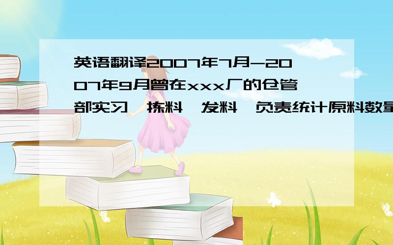 英语翻译2007年7月-2007年9月曾在xxx厂的仓管部实习,拣料,发料,负责统计原料数量.2008年7月-2008年