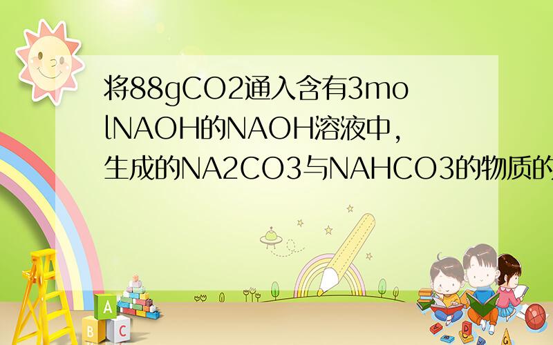 将88gCO2通入含有3molNAOH的NAOH溶液中,生成的NA2CO3与NAHCO3的物质的量之比