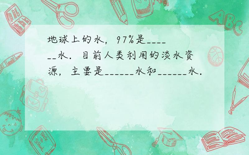 地球上的水，97%是______水．目前人类利用的淡水资源，主要是______水和______水．