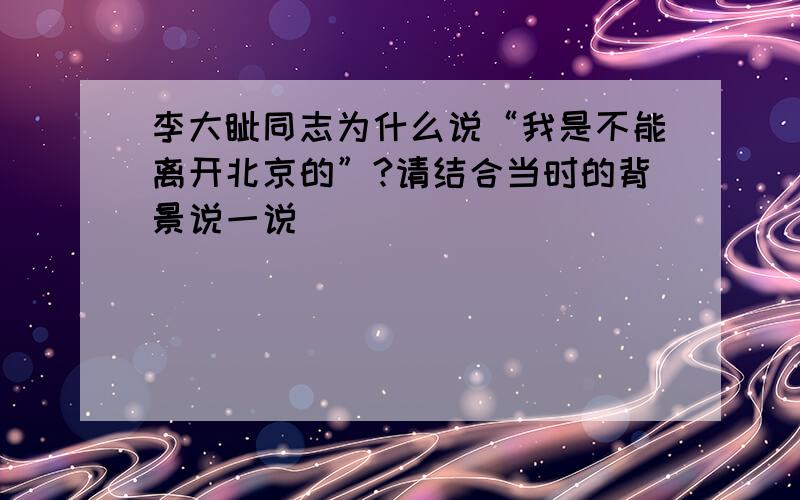 李大钊同志为什么说“我是不能离开北京的”?请结合当时的背景说一说