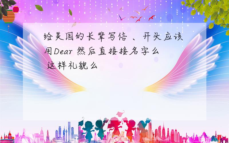 给美国的长辈写信 、开头应该用Dear 然后直接接名字么 这样礼貌么