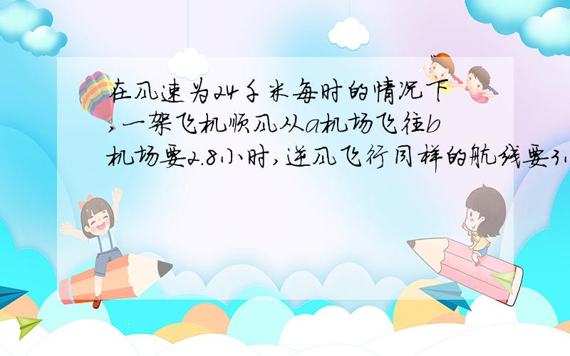 在风速为24千米每时的情况下,一架飞机顺风从a机场飞往b机场要2.8小时,逆风飞行同样的航线要3小时