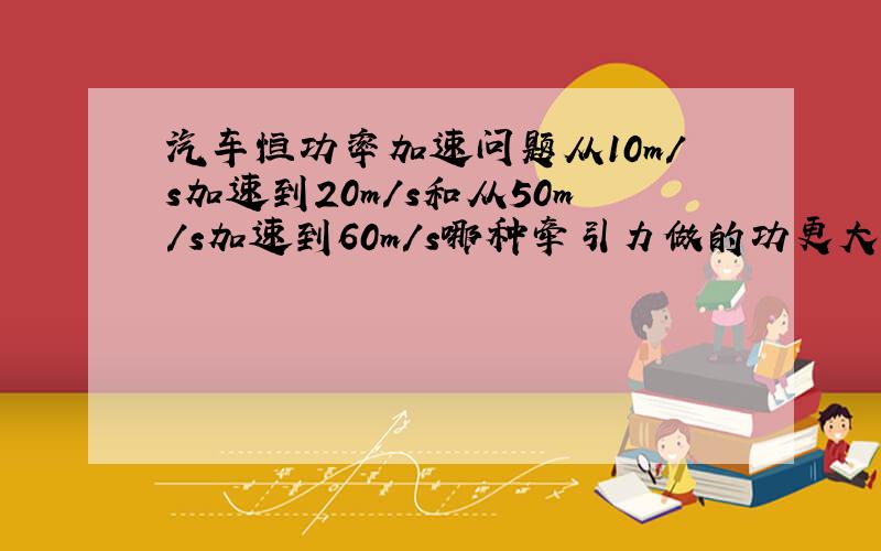 汽车恒功率加速问题从10m/s加速到20m/s和从50m/s加速到60m/s哪种牵引力做的功更大?****不考虑阻力**