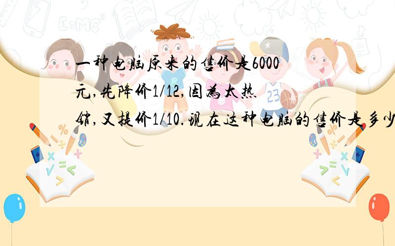 一种电脑原来的售价是6000元,先降价1/12,因为太热销,又提价1/10.现在这种电脑的售价是多少元?