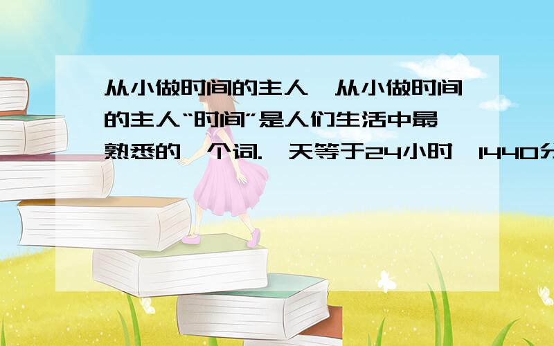 从小做时间的主人,从小做时间的主人“时间”是人们生活中最熟悉的一个词.一天等于24小时,1440分,86400秒.流行的