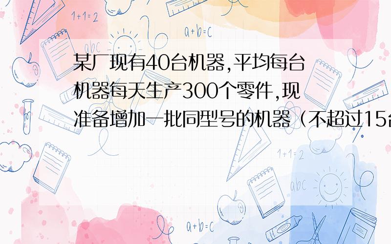 某厂现有40台机器,平均每台机器每天生产300个零件,现准备增加一批同型号的机器（不超过15台）...