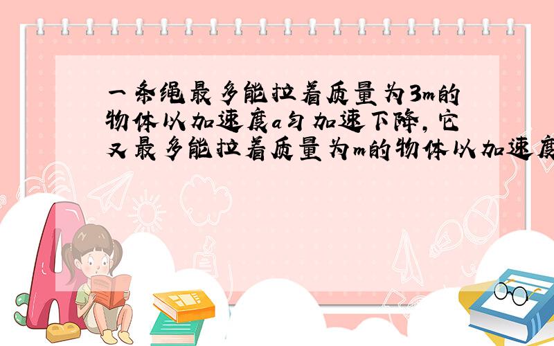 一条绳最多能拉着质量为3m的物体以加速度a匀加速下降,它又最多能拉着质量为m的物体以加速度为a匀减速...