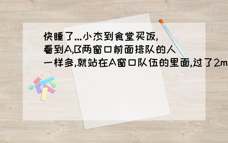 快睡了...小杰到食堂买饭,看到A,B两窗口前面排队的人一样多,就站在A窗口队伍的里面,过了2min,他发现A窗口每分钟