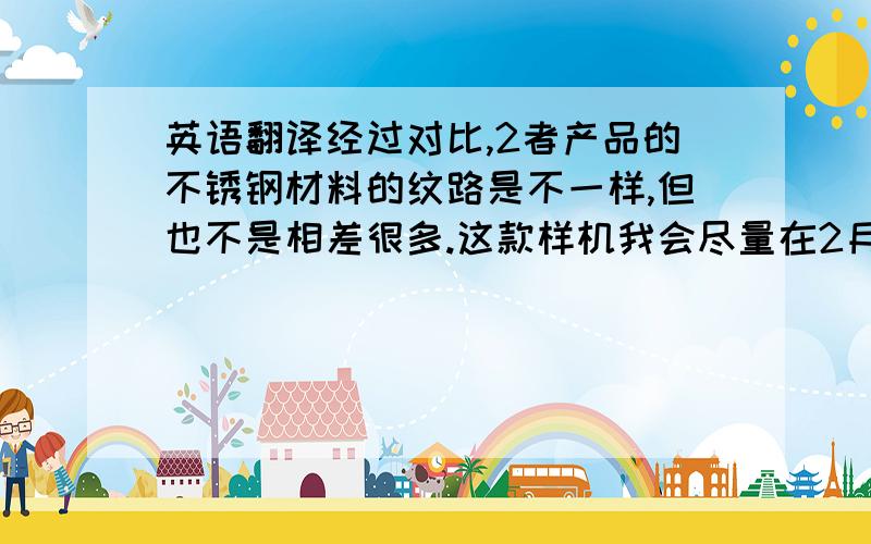 英语翻译经过对比,2者产品的不锈钢材料的纹路是不一样,但也不是相差很多.这款样机我会尽量在2月初寄给你确认,