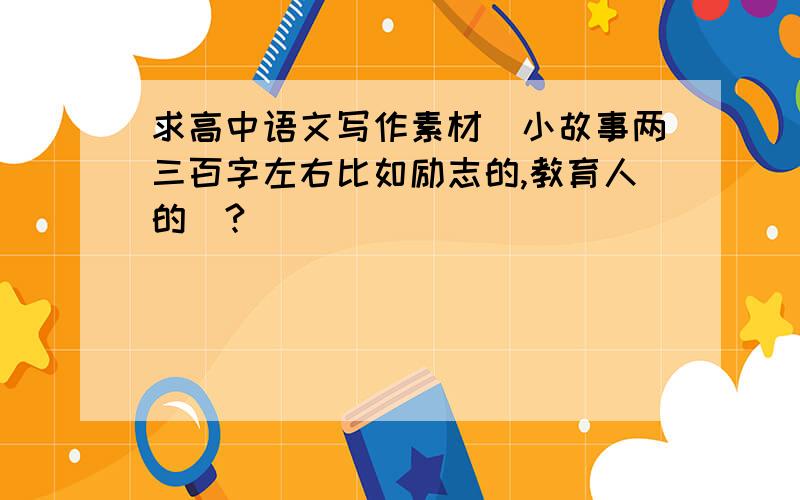 求高中语文写作素材（小故事两三百字左右比如励志的,教育人的）?