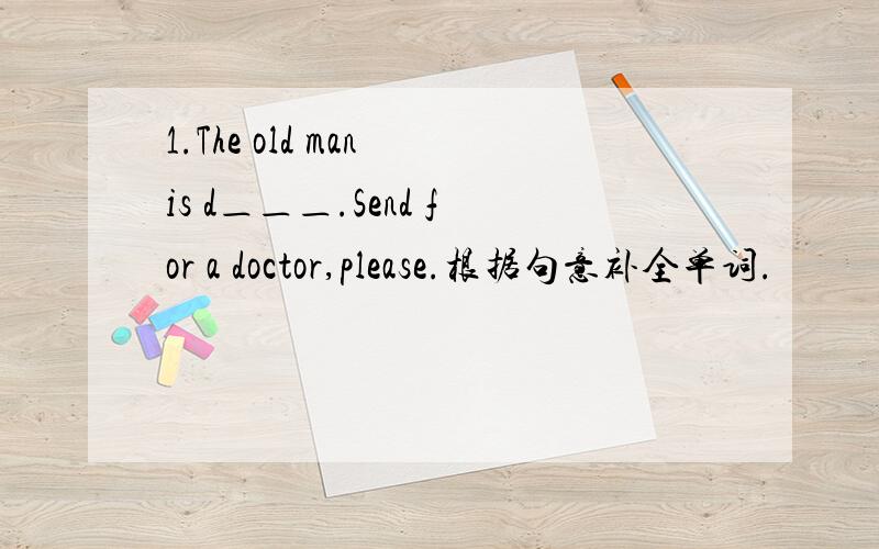 1.The old man is d＿＿＿.Send for a doctor,please.根据句意补全单词.